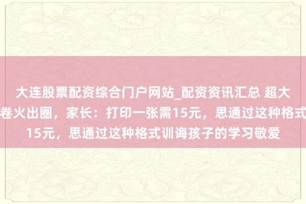 大连股票配资综合门户网站_配资资讯汇总 超大版寒假锻真金不怕火卷火出圈，家长：打印一张需15元，思通过这种格式训诲孩子的学习敬爱