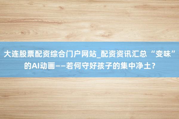 大连股票配资综合门户网站_配资资讯汇总 “变味”的AI动画——若何守好孩子的集中净土？
