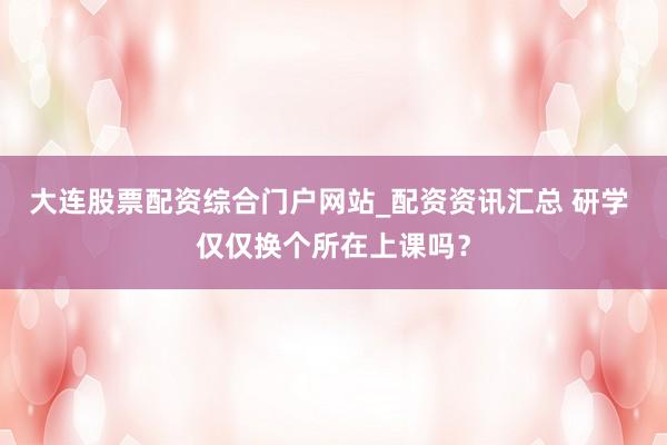 大连股票配资综合门户网站_配资资讯汇总 研学 仅仅换个所在上课吗？