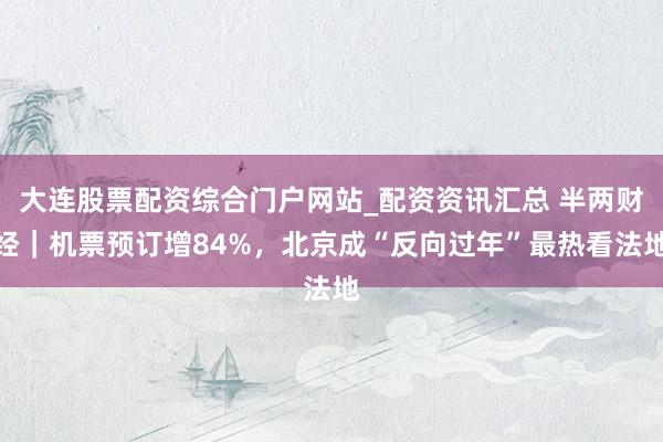大连股票配资综合门户网站_配资资讯汇总 半两财经｜机票预订增84%，北京成“反向过年”最热看法地