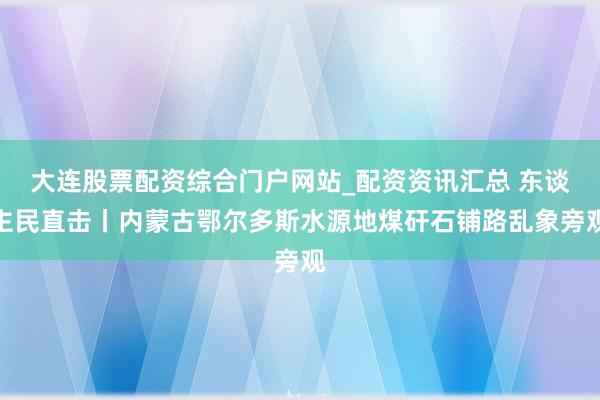大连股票配资综合门户网站_配资资讯汇总 东谈主民直击丨内蒙古鄂尔多斯水源地煤矸石铺路乱象旁观