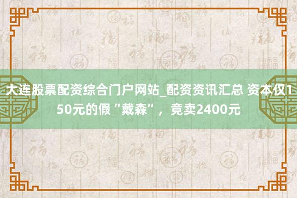 大连股票配资综合门户网站_配资资讯汇总 资本仅150元的假“戴森”，竟卖2400元