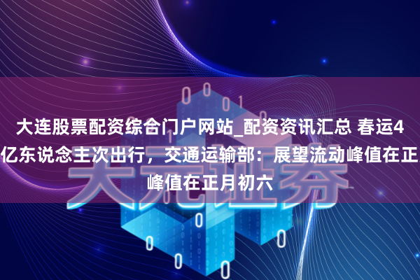 大连股票配资综合门户网站_配资资讯汇总 春运40天95亿东说念主次出行，交通运输部：展望流动峰值在正月初六