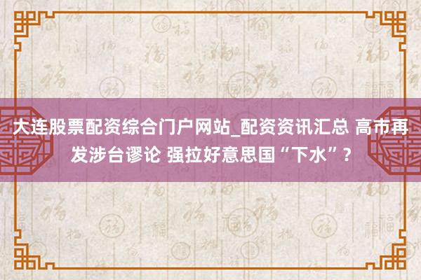 大连股票配资综合门户网站_配资资讯汇总 高市再发涉台谬论 强拉好意思国“下水”？