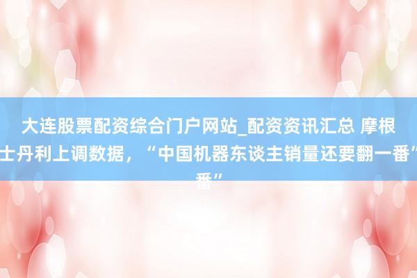 大连股票配资综合门户网站_配资资讯汇总 摩根士丹利上调数据，“中国机器东谈主销量还要翻一番”