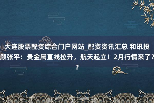 大连股票配资综合门户网站_配资资讯汇总 和讯投顾张平：贵金属直线拉升，航天起立！2月行情来了？