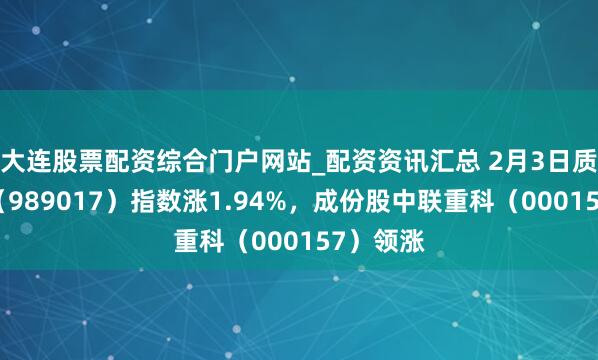 大连股票配资综合门户网站_配资资讯汇总 2月3日质地上风（989017）指数涨1.94%，成份股中联重科（000157）领涨