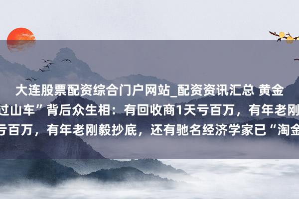大连股票配资综合门户网站_配资资讯汇总 黄金白银直线飙涨!价钱“过山车”背后众生相:有回收商1天亏百万,有年老刚毅抄底,还有驰名经济学家已“淘金”小半年