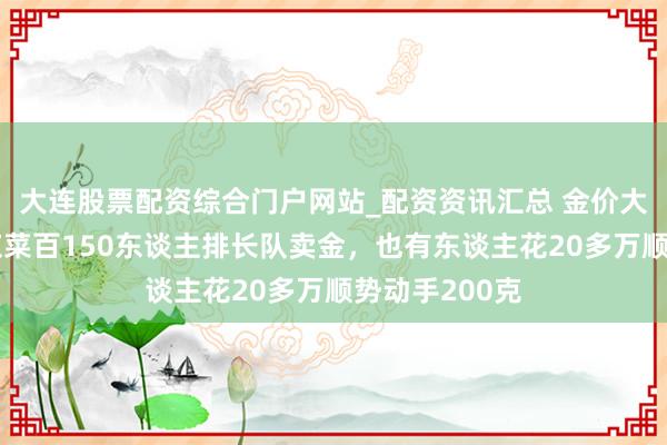 大连股票配资综合门户网站_配资资讯汇总 金价大幅回调！北京菜百150东谈主排长队卖金，也有东谈主花20多万顺势动手200克
