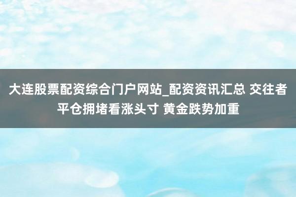大连股票配资综合门户网站_配资资讯汇总 交往者平仓拥堵看涨头寸 黄金跌势加重