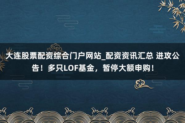 大连股票配资综合门户网站_配资资讯汇总 进攻公告！多只LOF基金，暂停大额申购！