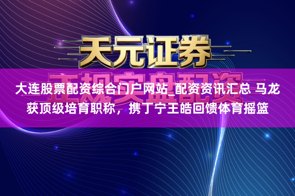大连股票配资综合门户网站_配资资讯汇总 马龙获顶级培育职称，携丁宁王皓回馈体育摇篮
