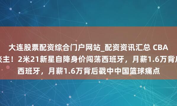 大连股票配资综合门户网站_配资资讯汇总 CBA天价协议留不住东谈主！2米21新星自降身价闯荡西班牙，月薪1.6万背后戳中中国篮球痛点