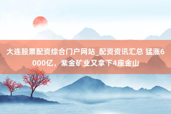 大连股票配资综合门户网站_配资资讯汇总 猛涨6000亿，紫金矿业又拿下4座金山