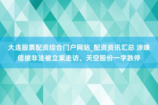 大连股票配资综合门户网站_配资资讯汇总 涉嫌信披非法被立案走访，天空股份一字跌停