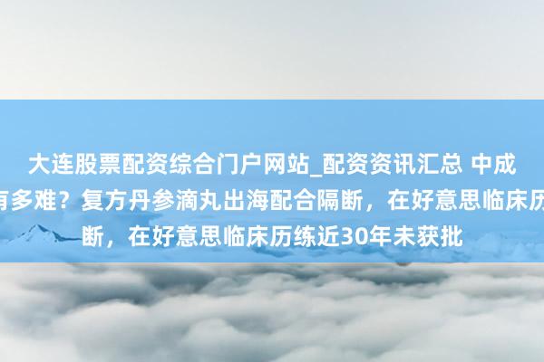 大连股票配资综合门户网站_配资资讯汇总 中成药泰西国度上市有多难？复方丹参滴丸出海配合隔断，在好意思临床历练近30年未获批