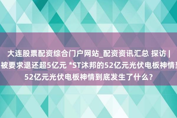 大连股票配资综合门户网站_配资资讯汇总 探访 | 退市危境当头又被要求退还超5亿元 *ST沐邦的52亿元光伏电板神情到底发生了什么？