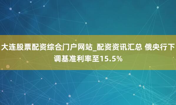 大连股票配资综合门户网站_配资资讯汇总 俄央行下调基准利率至15.5%