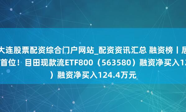 大连股票配资综合门户网站_配资资讯汇总 融资榜丨居同类基金首位！目田现款流ETF800（563580）融资净买入124.4万元
