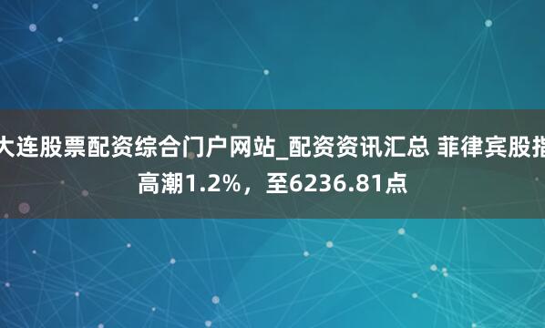 大连股票配资综合门户网站_配资资讯汇总 菲律宾股指高潮1.2%，至6236.81点