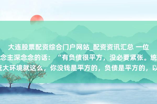 大连股票配资综合门户网站_配资资讯汇总 一位闻明经济学众人令东说念主深念念的话： “有负债很平方，没必要紧张。统统大环境就这么，你没钱是平方的，负债是平方的，以致黑户失信，它都是平方的。