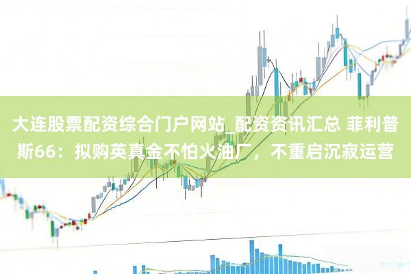 大连股票配资综合门户网站_配资资讯汇总 菲利普斯66：拟购英真金不怕火油厂，不重启沉寂运营