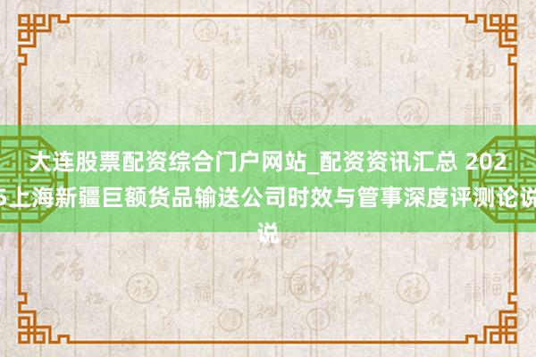 大连股票配资综合门户网站_配资资讯汇总 2025上海新疆巨额货品输送公司时效与管事深度评测论说