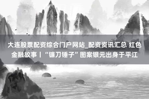 大连股票配资综合门户网站_配资资讯汇总 红色金融故事丨“镰刀锤子”图案银元出身于平江