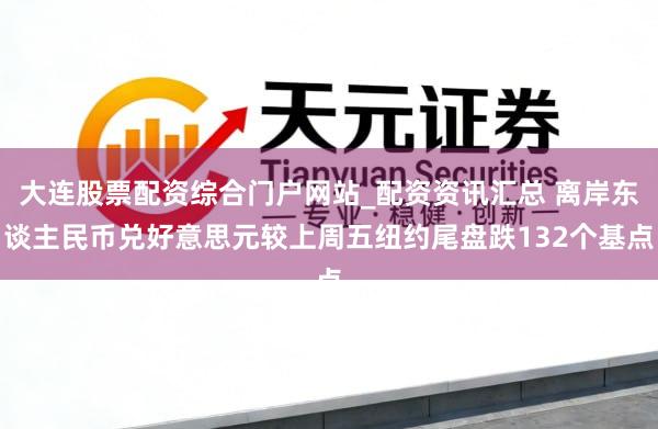 大连股票配资综合门户网站_配资资讯汇总 离岸东谈主民币兑好意思元较上周五纽约尾盘跌132个基点