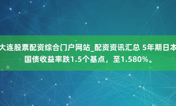 大连股票配资综合门户网站_配资资讯汇总 5年期日本国债收益率跌1.5个基点，至1.580%。