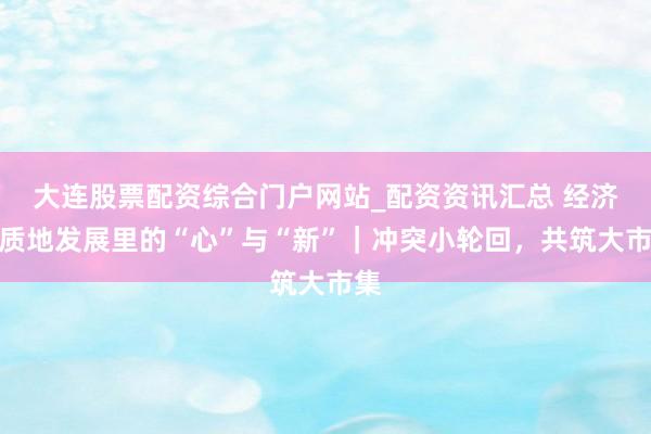 大连股票配资综合门户网站_配资资讯汇总 经济高质地发展里的“心”与“新”｜冲突小轮回，共筑大市集