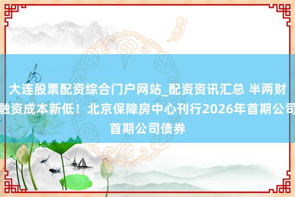 大连股票配资综合门户网站_配资资讯汇总 半两财经｜融资成本新低！北京保障房中心刊行2026年首期公司债券