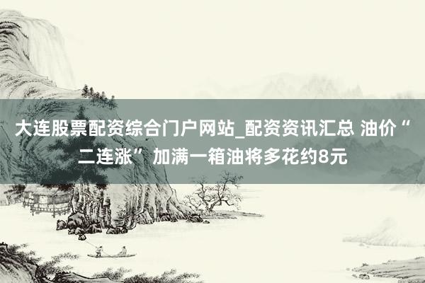 大连股票配资综合门户网站_配资资讯汇总 油价“二连涨” 加满一箱油将多花约8元