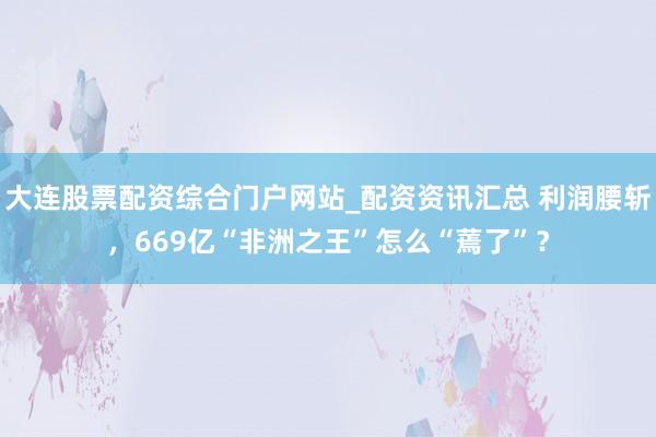 大连股票配资综合门户网站_配资资讯汇总 利润腰斩，669亿“非洲之王”怎么“蔫了”？