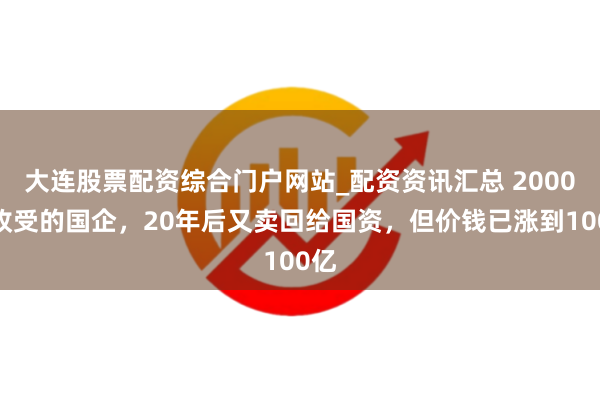 大连股票配资综合门户网站_配资资讯汇总 2000万收受的国企，20年后又卖回给国资，但价钱已涨到100亿