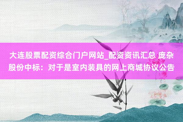 大连股票配资综合门户网站_配资资讯汇总 庞杂股份中标：对于是室内装具的网上商城协议公告