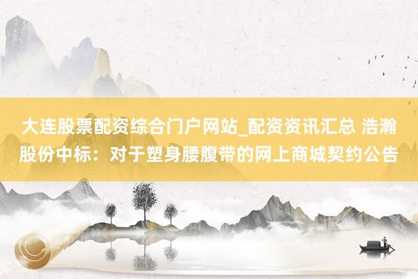 大连股票配资综合门户网站_配资资讯汇总 浩瀚股份中标：对于塑身腰腹带的网上商城契约公告