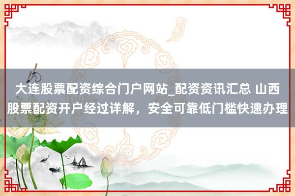 大连股票配资综合门户网站_配资资讯汇总 山西股票配资开户经过详解，安全可靠低门槛快速办理