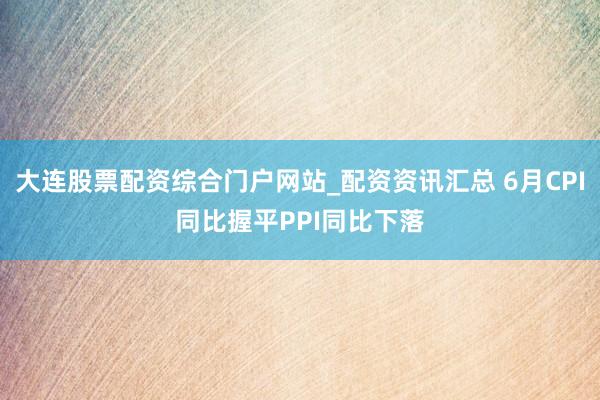 大连股票配资综合门户网站_配资资讯汇总 6月CPI同比握平PPI同比下落