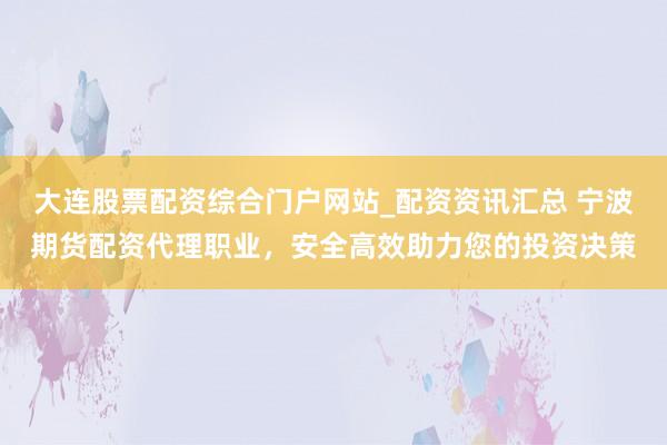 大连股票配资综合门户网站_配资资讯汇总 宁波期货配资代理职业，安全高效助力您的投资决策