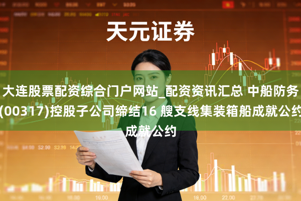 大连股票配资综合门户网站_配资资讯汇总 中船防务(00317)控股子公司缔结16 艘支线集装箱船成就公约