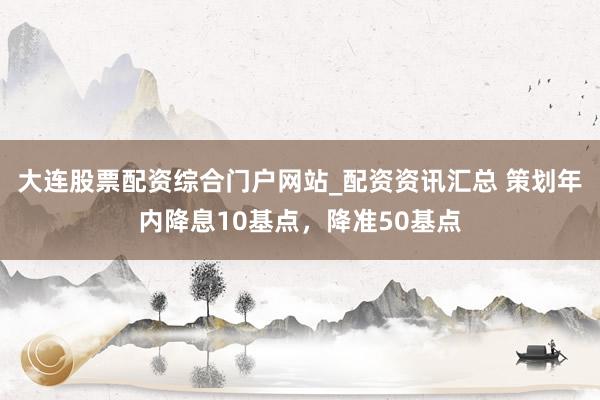 大连股票配资综合门户网站_配资资讯汇总 策划年内降息10基点，降准50基点
