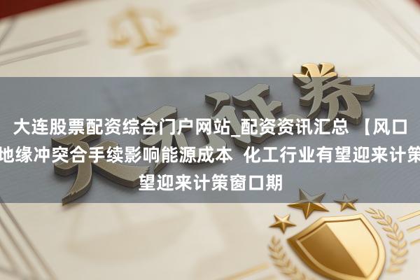 大连股票配资综合门户网站_配资资讯汇总 【风口研报】地缘冲突合手续影响能源成本  化工行业有望迎来计策窗口期