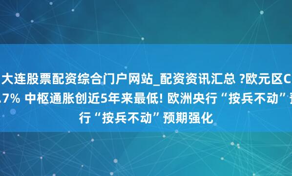 大连股票配资综合门户网站_配资资讯汇总 ?欧元区CPI降至1.7% 中枢通胀创近5年来最低! 欧洲央行“按兵不动”预期强化