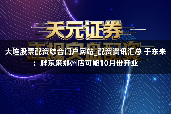 大连股票配资综合门户网站_配资资讯汇总 于东来：胖东来郑州店可能10月份开业