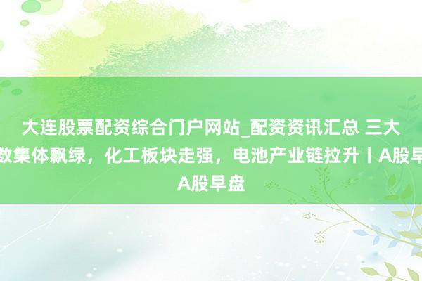 大连股票配资综合门户网站_配资资讯汇总 三大指数集体飘绿，化工板块走强，电池产业链拉升丨A股早盘