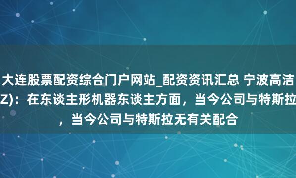 大连股票配资综合门户网站_配资资讯汇总 宁波高洁(300998.SZ)：在东谈主形机器东谈主方面，当今公司与特斯拉无有关配合