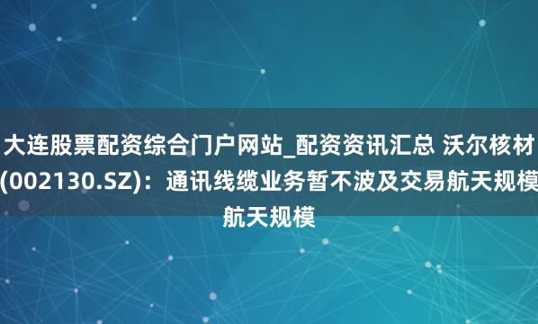 大连股票配资综合门户网站_配资资讯汇总 沃尔核材(002130.SZ)：通讯线缆业务暂不波及交易航天规模