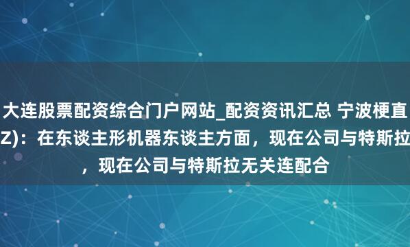 大连股票配资综合门户网站_配资资讯汇总 宁波梗直(300998.SZ)：在东谈主形机器东谈主方面，现在公司与特斯拉无关连配合