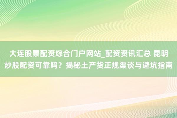 大连股票配资综合门户网站_配资资讯汇总 昆明炒股配资可靠吗？揭秘土产货正规渠谈与避坑指南